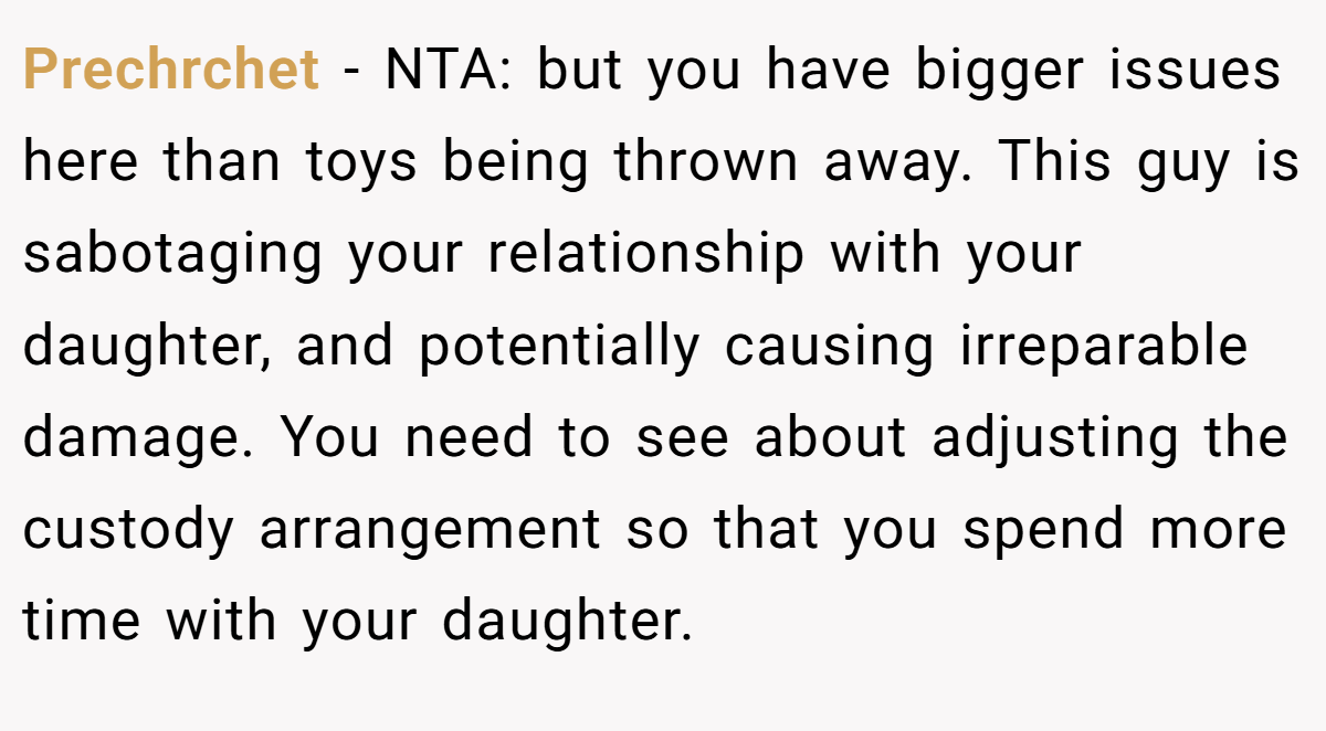 Prechrchet − NTA: but you have bigger issues here than toys being thrown away. This guy is sabotaging your relationship with your daughter, and potentially causing irreparable damage. You need to see about adjusting the custody arrangement so that you spend more time with your daughter.