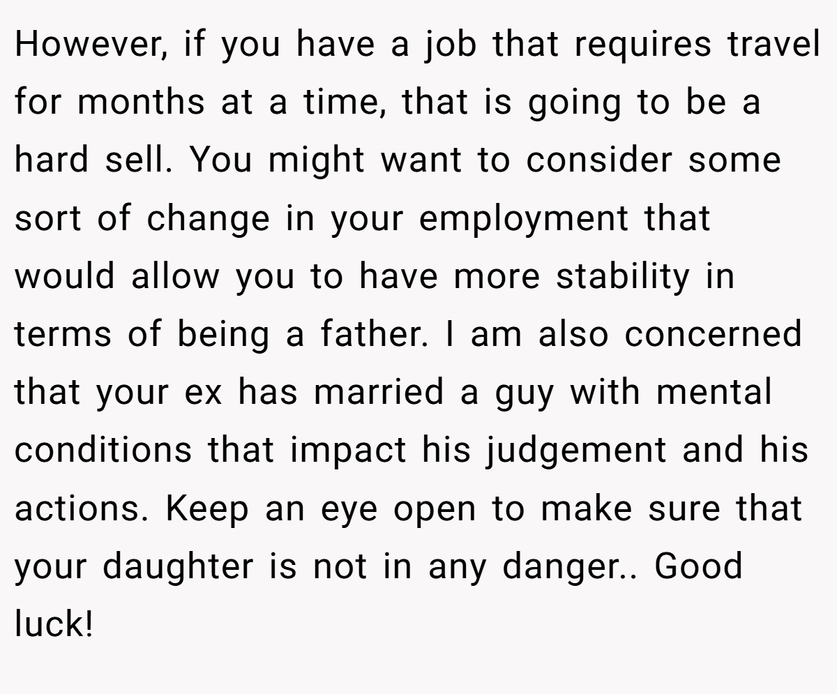 However, if you have a job that requires travel for months at a time, that is going to be a hard sell. You might want to consider some sort of change in your employment that would allow you to have more stability in terms of being a father. I am also concerned that your ex has married a guy with mental conditions that impact his judgement and his actions. Keep an eye open to make sure that your daughter is not in any danger.. Good luck!