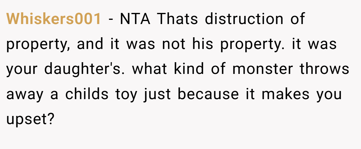 Whiskers001 − NTA Thats distruction of property, and it was not his property. it was your daughter's. what kind of monster throws away a childs toy just because it makes you upset?
