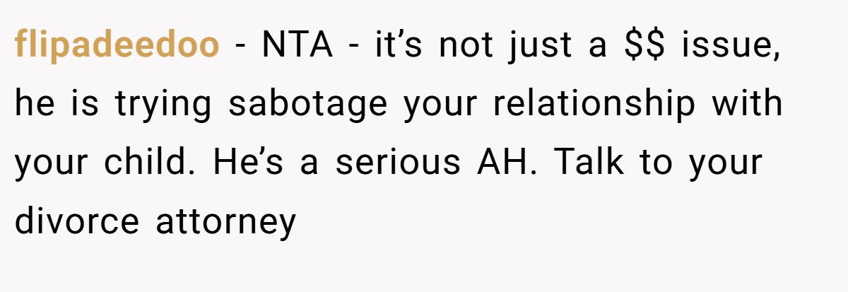 flipadeedoo − NTA - it’s not just a $$ issue, he is trying sabotage your relationship with your child. He’s a serious AH. Talk to your divorce attorney