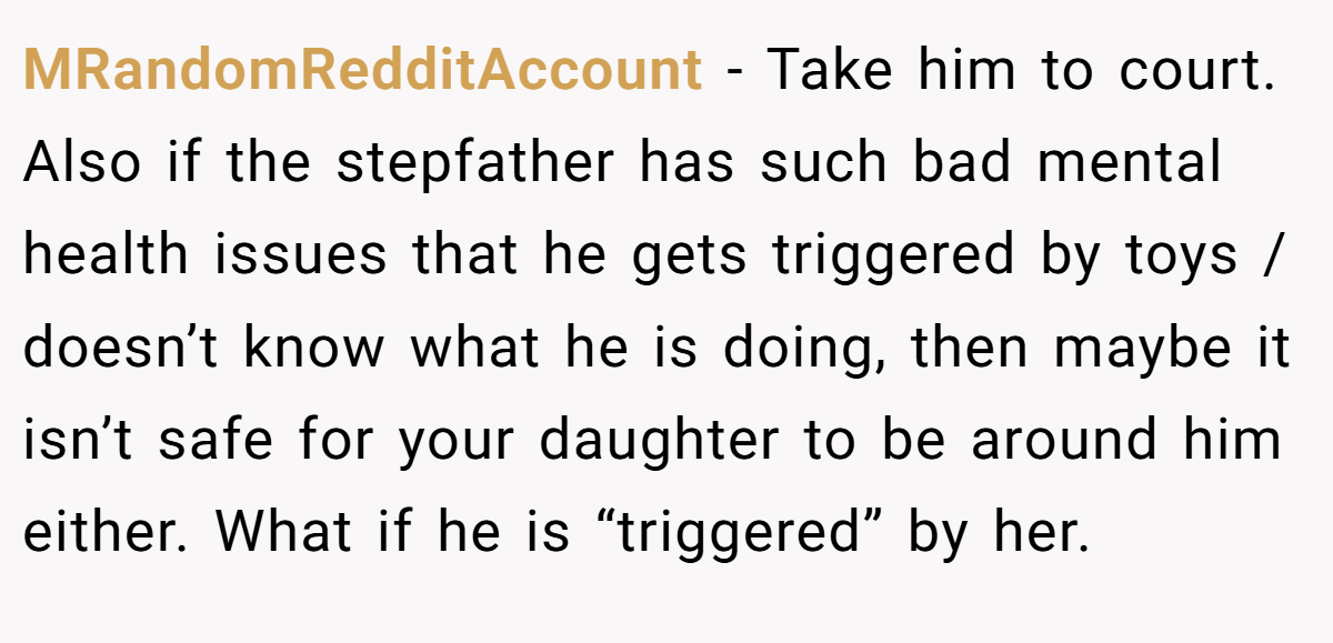 MRandomRedditAccount − Take him to court. Also if the stepfather has such bad mental health issues that he gets triggered by toys / doesn’t know what he is doing, then maybe it isn’t safe for your daughter to be around him either. What if he is “triggered” by her.
