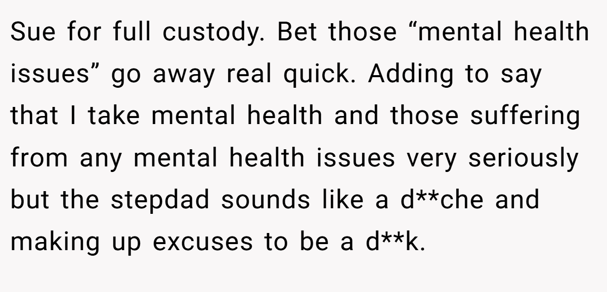 Sue for full custody. Bet those “mental health issues” go away real quick. Adding to say that I take mental health and those suffering from any mental health issues very seriously but the stepdad sounds like a d**che and making up excuses to be a d**k.