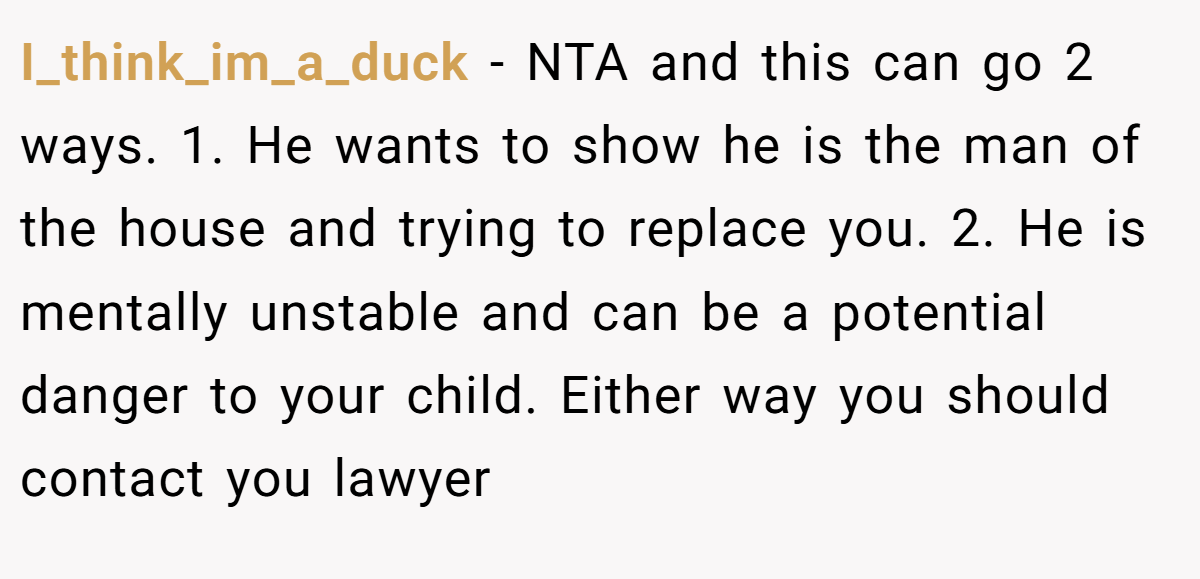 I_think_im_a_duck − NTA and this can go 2 ways. 1. He wants to show he is the man of the house and trying to replace you. 2. He is mentally unstable and can be a potential danger to your child. Either way you should contact you lawyer