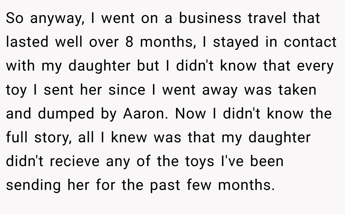 So anyway, I went on a business travel that lasted well over 8 months, I stayed in contact with my daughter but I didn't know that every toy I sent her since I went away was taken and dumped by Aaron. Now I didn't know the full story, all I knew was that my daughter didn't recieve any of the toys I've been sending her for the past few months.