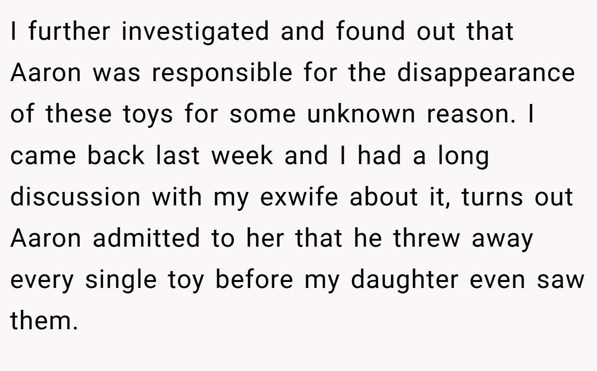 I further investigated and found out that Aaron was responsible for the disappearance of these toys for some unknown reason. I came back last week and I had a long discussion with my exwife about it, turns out Aaron admitted to her that he threw away every single toy before my daughter even saw them.