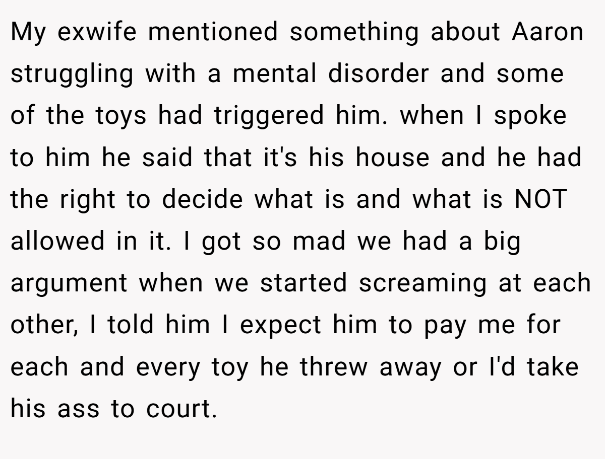 My exwife mentioned something about Aaron struggling with a mental disorder and some of the toys had triggered him. when I spoke to him he said that it's his house and he had the right to decide what is and what is NOT allowed in it. I got so mad we had a big argument when we started screaming at each other, I told him I expect him to pay me for each and every toy he threw away or I'd take his ass to court.