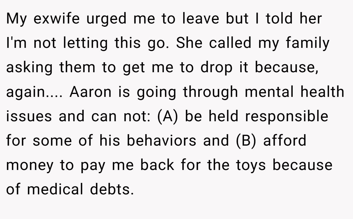 My exwife urged me to leave but I told her I'm not letting this go. She called my family asking them to get me to drop it because, again.... Aaron is going through mental health issues and can not: (A) be held responsible for some of his behaviors and (B) afford money to pay me back for the toys because of medical debts.