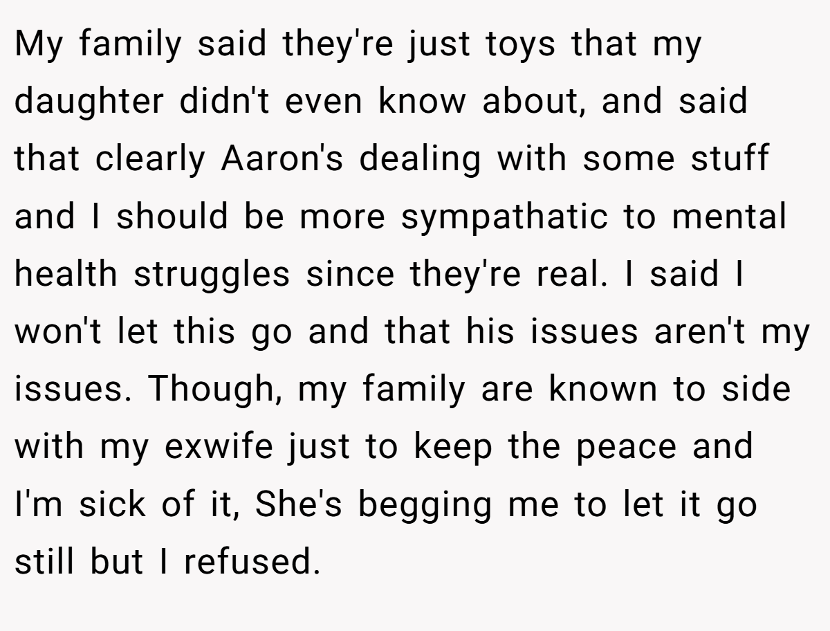 My family said they're just toys that my daughter didn't even know about, and said that clearly Aaron's dealing with some stuff and I should be more sympathatic to mental health struggles since they're real. I said I won't let this go and that his issues aren't my issues. Though, my family are known to side with my exwife just to keep the peace and I'm sick of it, She's begging me to let it go still but I refused.
