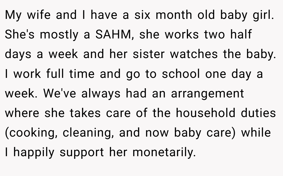 My wife and I have a six month old baby girl. She's mostly a SAHM, she works two half days a week and her sister watches the baby. I work full time and go to school one day a week. We've always had an arrangement where she takes care of the household duties (cooking, cleaning, and now baby care) while I happily support her monetarily.