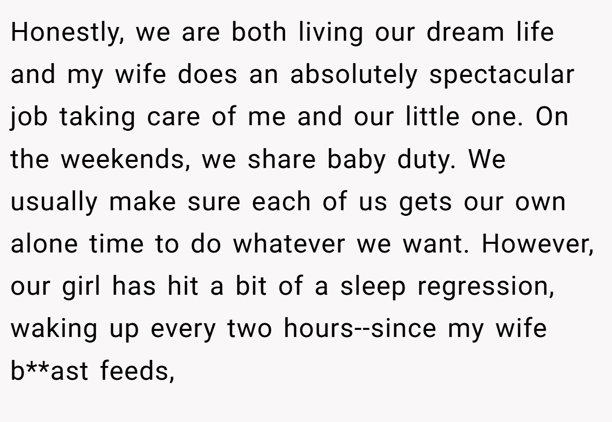 Honestly, we are both living our dream life and my wife does an absolutely spectacular job taking care of me and our little one. On the weekends, we share baby duty. We usually make sure each of us gets our own alone time to do whatever we want. However, our girl has hit a bit of a sleep regression, waking up every two hours--since my wife b**ast feeds,