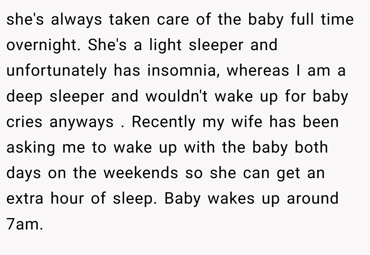 she's always taken care of the baby full time overnight. She's a light sleeper and unfortunately has insomnia, whereas I am a deep sleeper and wouldn't wake up for baby cries anyways . Recently my wife has been asking me to wake up with the baby both days on the weekends so she can get an extra hour of sleep. Baby wakes up around 7am.