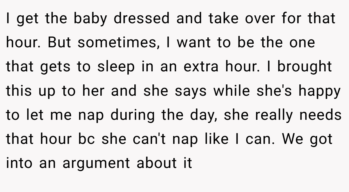 I get the baby dressed and take over for that hour. But sometimes, I want to be the one that gets to sleep in an extra hour. I brought this up to her and she says while she's happy to let me nap during the day, she really needs that hour bc she can't nap like I can. We got into an argument about it
