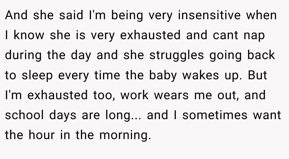 And she said I'm being very insensitive when I know she is very exhausted and cant nap during the day and she struggles going back to sleep every time the baby wakes up. But I'm exhausted too, work wears me out, and school days are long... and I sometimes want the hour in the morning.