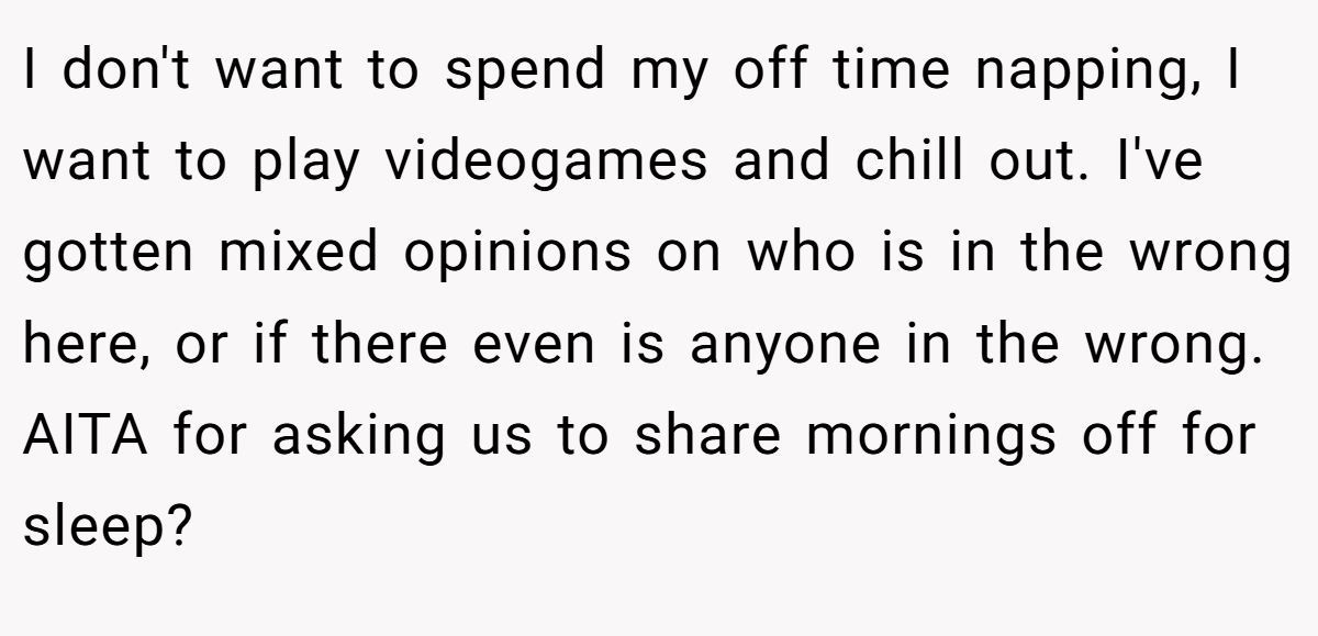 I don't want to spend my off time napping, I want to play videogames and chill out. I've gotten mixed opinions on who is in the wrong here, or if there even is anyone in the wrong. AITA for asking us to share mornings off for sleep?