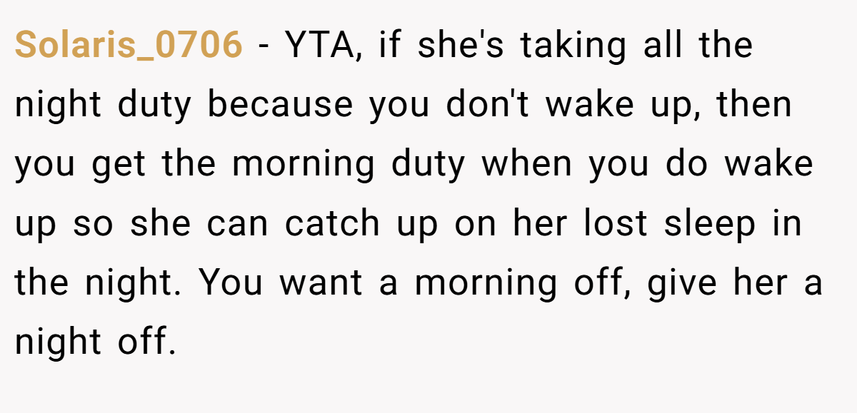 Solaris_0706 − YTA, if she's taking all the night duty because you don't wake up, then you get the morning duty when you do wake up so she can catch up on her lost sleep in the night. You want a morning off, give her a night off.