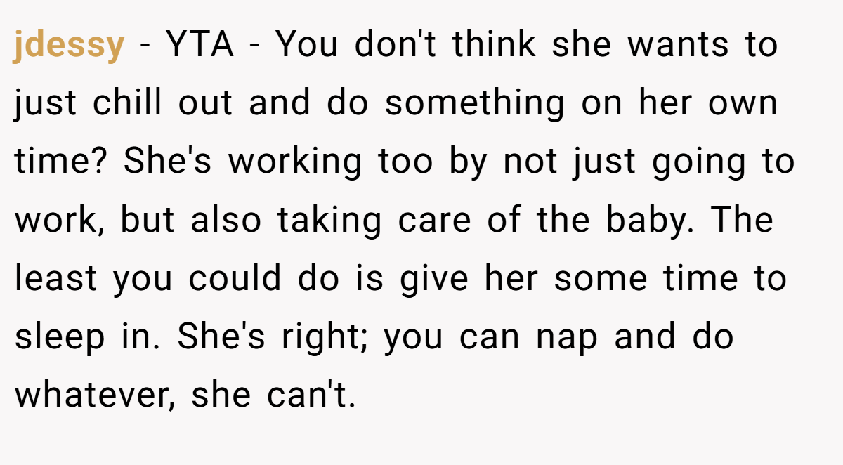 jdessy − YTA - You don't think she wants to just chill out and do something on her own time? She's working too by not just going to work, but also taking care of the baby. The least you could do is give her some time to sleep in. She's right; you can nap and do whatever, she can't.