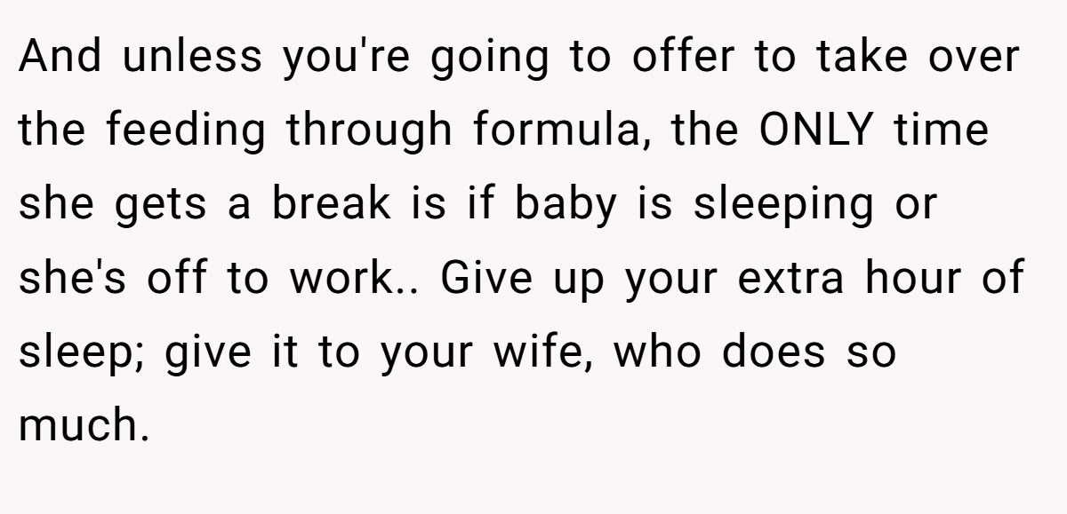 And unless you're going to offer to take over the feeding through formula, the ONLY time she gets a break is if baby is sleeping or she's off to work.. Give up your extra hour of sleep; give it to your wife, who does so much.