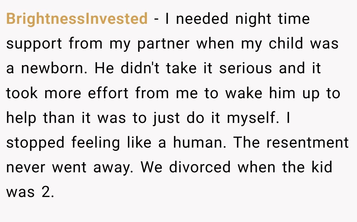 BrightnessInvested − I needed night time support from my partner when my child was a newborn. He didn't take it serious and it took more effort from me to wake him up to help than it was to just do it myself. I stopped feeling like a human. The resentment never went away. We divorced when the kid was 2.