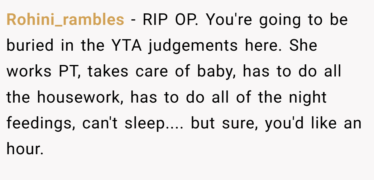Rohini_rambles − RIP OP. You're going to be buried in the YTA judgements here. She works PT, takes care of baby, has to do all the housework, has to do all of the night feedings, can't sleep.... but sure, you'd like an hour.
