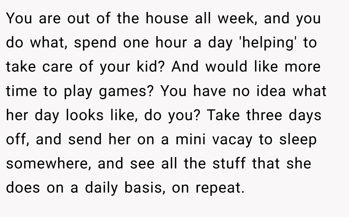 You are out of the house all week, and you do what, spend one hour a day 'helping' to take care of your kid? And would like more time to play games? You have no idea what her day looks like, do you? Take three days off, and send her on a mini vacay to sleep somewhere, and see all the stuff that she does on a daily basis, on repeat.