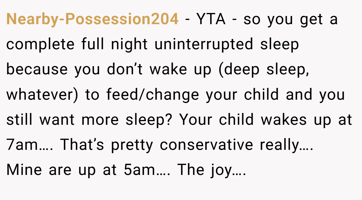 Nearby-Possession204 − YTA - so you get a complete full night uninterrupted sleep because you don’t wake up (deep sleep, whatever) to feed/change your child and you still want more sleep? Your child wakes up at 7am…. That’s pretty conservative really…. Mine are up at 5am…. The joy….