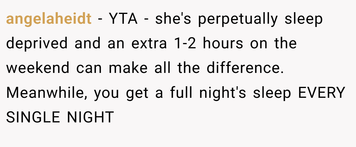 angelaheidt − YTA - she's perpetually sleep deprived and an extra 1-2 hours on the weekend can make all the difference. Meanwhile, you get a full night's sleep EVERY SINGLE NIGHT