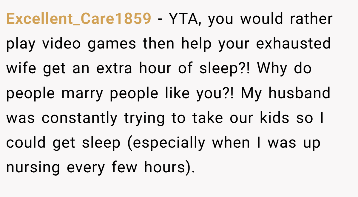 Excellent_Care1859 − YTA, you would rather play video games then help your exhausted wife get an extra hour of sleep?! Why do people marry people like you?! My husband was constantly trying to take our kids so I could get sleep (especially when I was up nursing every few hours).