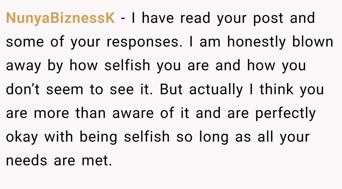 NunyaBiznessK − I have read your post and some of your responses. I am honestly blown away by how selfish you are and how you don’t seem to see it. But actually I think you are more than aware of it and are perfectly okay with being selfish so long as all your needs are met.