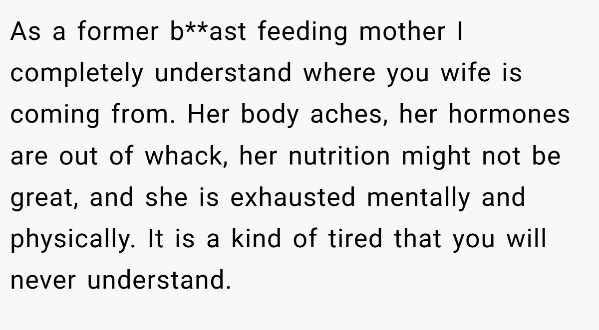 As a former b**ast feeding mother I completely understand where you wife is coming from. Her body aches, her hormones are out of whack, her nutrition might not be great, and she is exhausted mentally and physically. It is a kind of tired that you will never understand.
