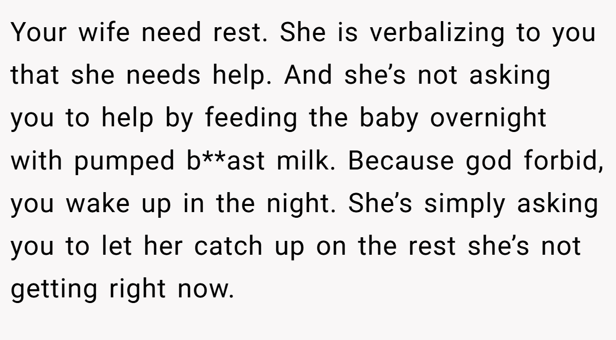 Your wife need rest. She is verbalizing to you that she needs help. And she’s not asking you to help by feeding the baby overnight with pumped b**ast milk. Because god forbid, you wake up in the night. She’s simply asking you to let her catch up on the rest she’s not getting right now.