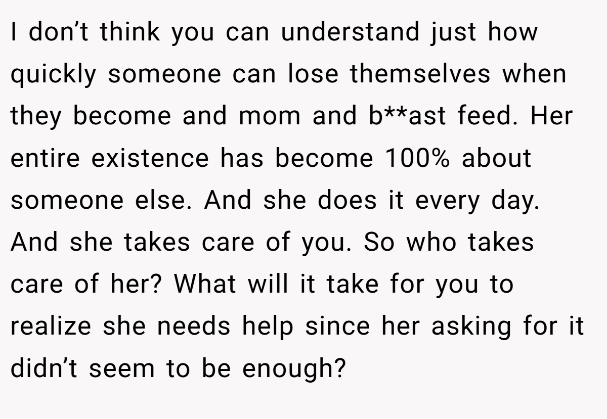 I don’t think you can understand just how quickly someone can lose themselves when they become and mom and b**ast feed. Her entire existence has become 100% about someone else. And she does it every day. And she takes care of you. So who takes care of her? What will it take for you to realize she needs help since her asking for it didn’t seem to be enough?