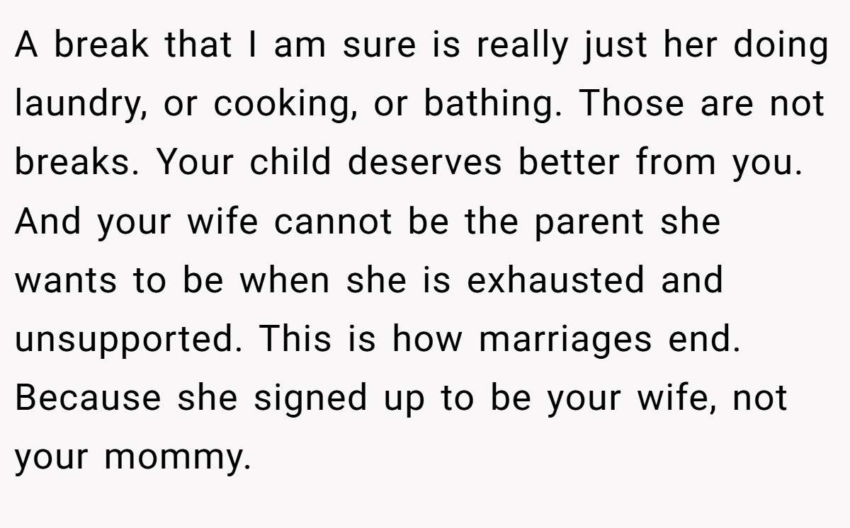 A break that I am sure is really just her doing laundry, or cooking, or bathing. Those are not breaks. Your child deserves better from you. And your wife cannot be the parent she wants to be when she is exhausted and unsupported. This is how marriages end. Because she signed up to be your wife, not your mommy.