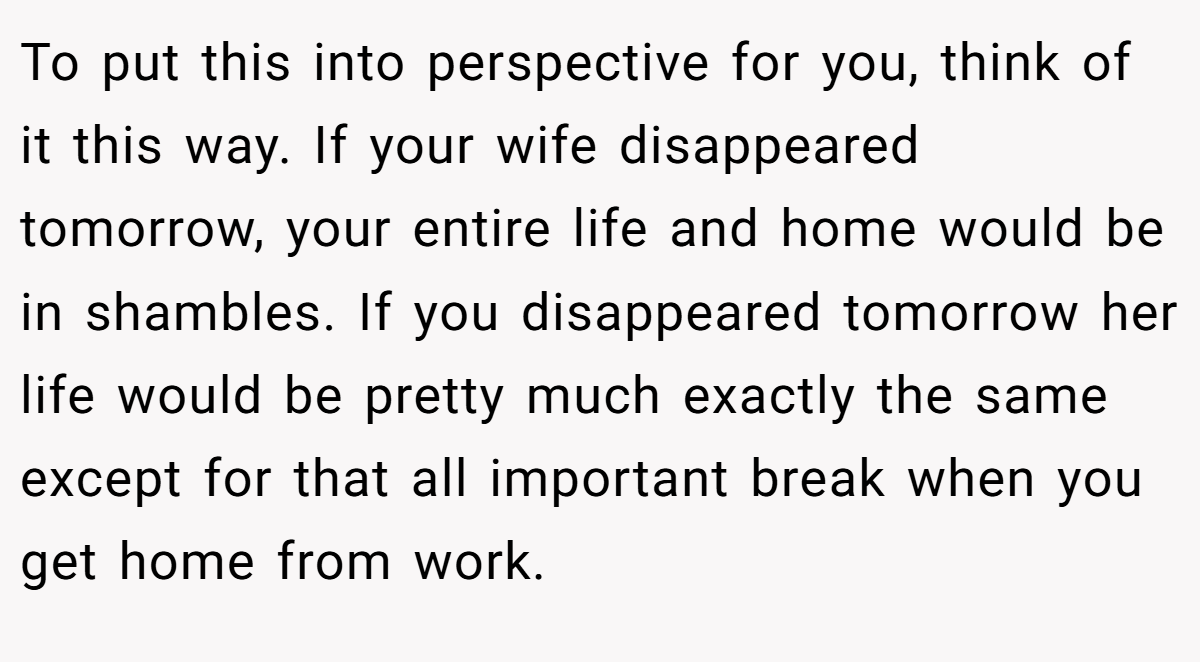 To put this into perspective for you, think of it this way. If your wife disappeared tomorrow, your entire life and home would be in shambles. If you disappeared tomorrow her life would be pretty much exactly the same except for that all important break when you get home from work.
