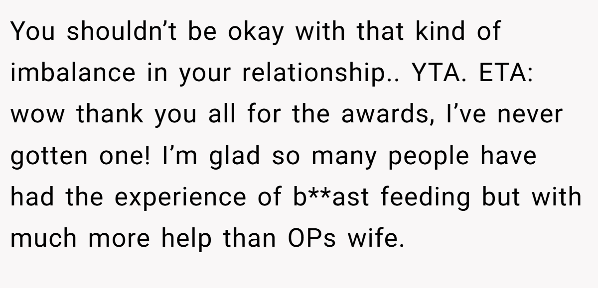 You shouldn’t be okay with that kind of imbalance in your relationship.. YTA. ETA: wow thank you all for the awards, I’ve never gotten one! I’m glad so many people have had the experience of b**ast feeding but with much more help than OPs wife.