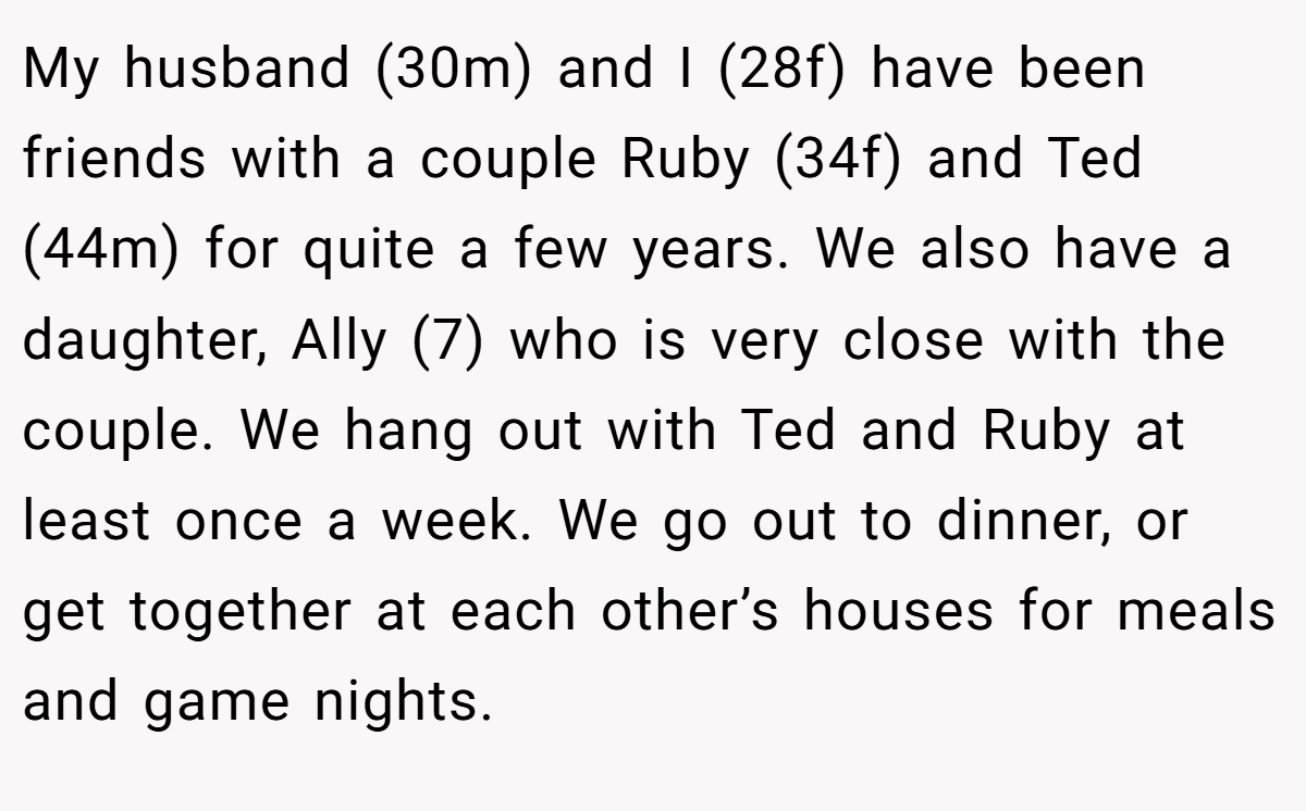 My husband (30m) and I (28f) have been friends with a couple Ruby (34f) and Ted (44m) for quite a few years. We also have a daughter, Ally (7) who is very close with the couple. We hang out with Ted and Ruby at least once a week. We go out to dinner, or get together at each other’s houses for meals and game nights.