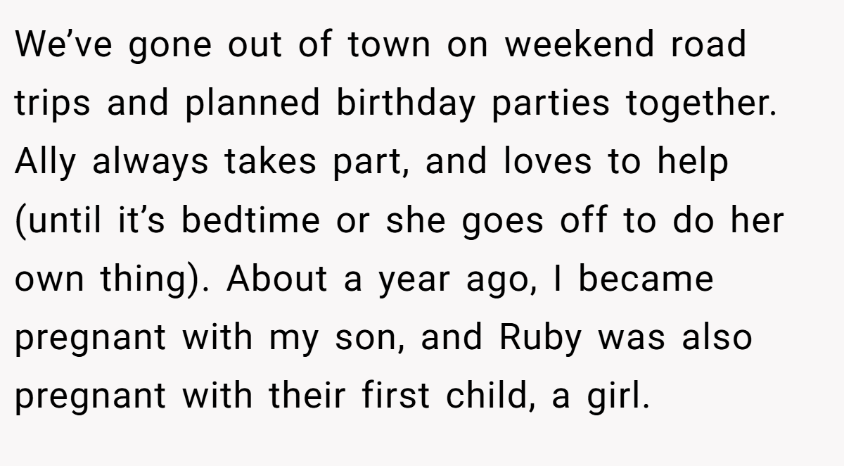 We’ve gone out of town on weekend road trips and planned birthday parties together. Ally always takes part, and loves to help (until it’s bedtime or she goes off to do her own thing). About a year ago, I became pregnant with my son, and Ruby was also pregnant with their first child, a girl.
