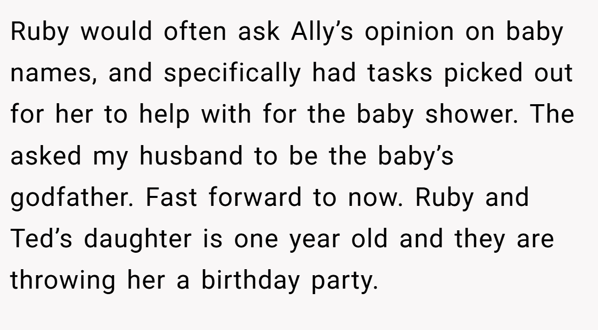Ruby would often ask Ally’s opinion on baby names, and specifically had tasks picked out for her to help with for the baby shower. The asked my husband to be the baby’s godfather. Fast forward to now. Ruby and Ted’s daughter is one year old and they are throwing her a birthday party.