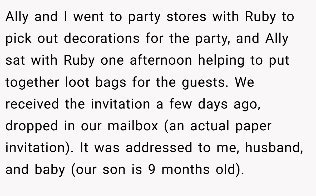 Ally and I went to party stores with Ruby to pick out decorations for the party, and Ally sat with Ruby one afternoon helping to put together loot bags for the guests. We received the invitation a few days ago, dropped in our mailbox (an actual paper invitation). It was addressed to me, husband, and baby (our son is 9 months old).