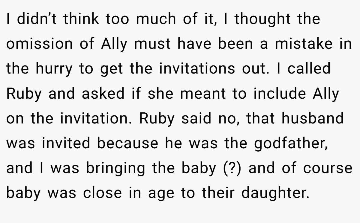 I didn’t think too much of it, I thought the omission of Ally must have been a mistake in the hurry to get the invitations out. I called Ruby and asked if she meant to include Ally on the invitation. Ruby said no, that husband was invited because he was the godfather, and I was bringing the baby (?) and of course baby was close in age to their daughter.