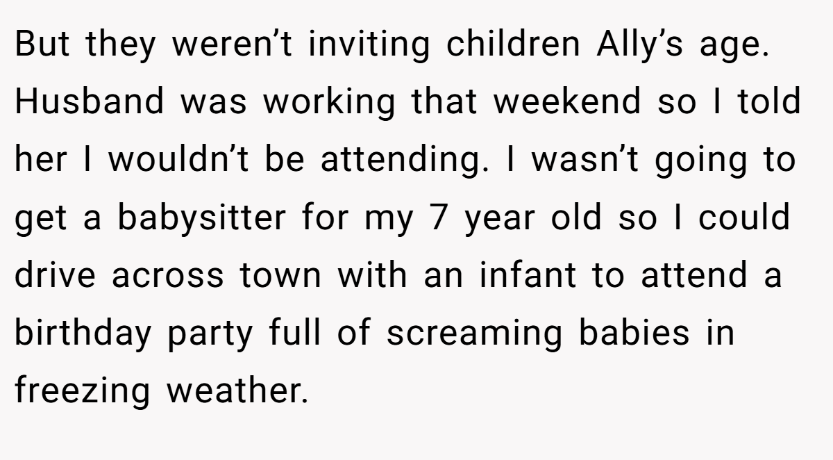 But they weren’t inviting children Ally’s age. Husband was working that weekend so I told her I wouldn’t be attending. I wasn’t going to get a babysitter for my 7 year old so I could drive across town with an infant to attend a birthday party full of screaming babies in freezing weather.