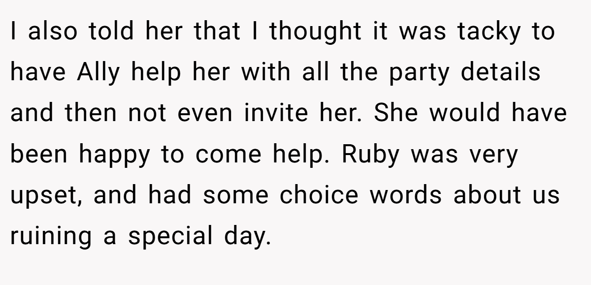 I also told her that I thought it was tacky to have Ally help her with all the party details and then not even invite her. She would have been happy to come help. Ruby was very upset, and had some choice words about us ruining a special day.