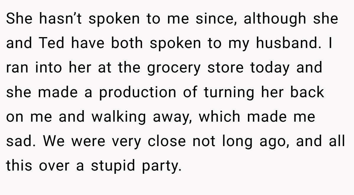 She hasn’t spoken to me since, although she and Ted have both spoken to my husband. I ran into her at the grocery store today and she made a production of turning her back on me and walking away, which made me sad. We were very close not long ago, and all this over a stupid party.