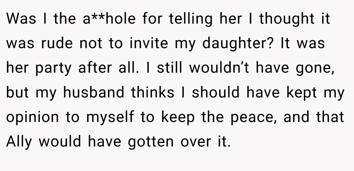 Was I the a**hole for telling her I thought it was rude not to invite my daughter? It was her party after all. I still wouldn’t have gone, but my husband thinks I should have kept my opinion to myself to keep the peace, and that Ally would have gotten over it.