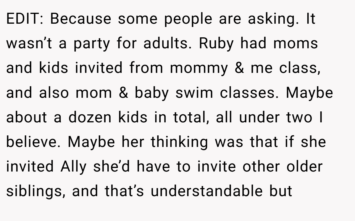 EDIT: Because some people are asking. It wasn’t a party for adults. Ruby had moms and kids invited from mommy & me class, and also mom & baby swim classes. Maybe about a dozen kids in total, all under two I believe. Maybe her thinking was that if she invited Ally she’d have to invite other older siblings, and that’s understandable but