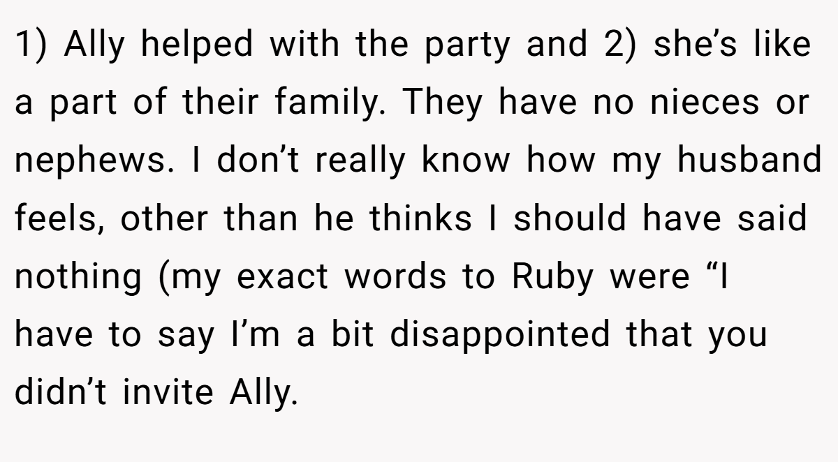 1) Ally helped with the party and 2) she’s like a part of their family. They have no nieces or nephews. I don’t really know how my husband feels, other than he thinks I should have said nothing (my exact words to Ruby were “I have to say I’m a bit disappointed that you didn’t invite Ally.