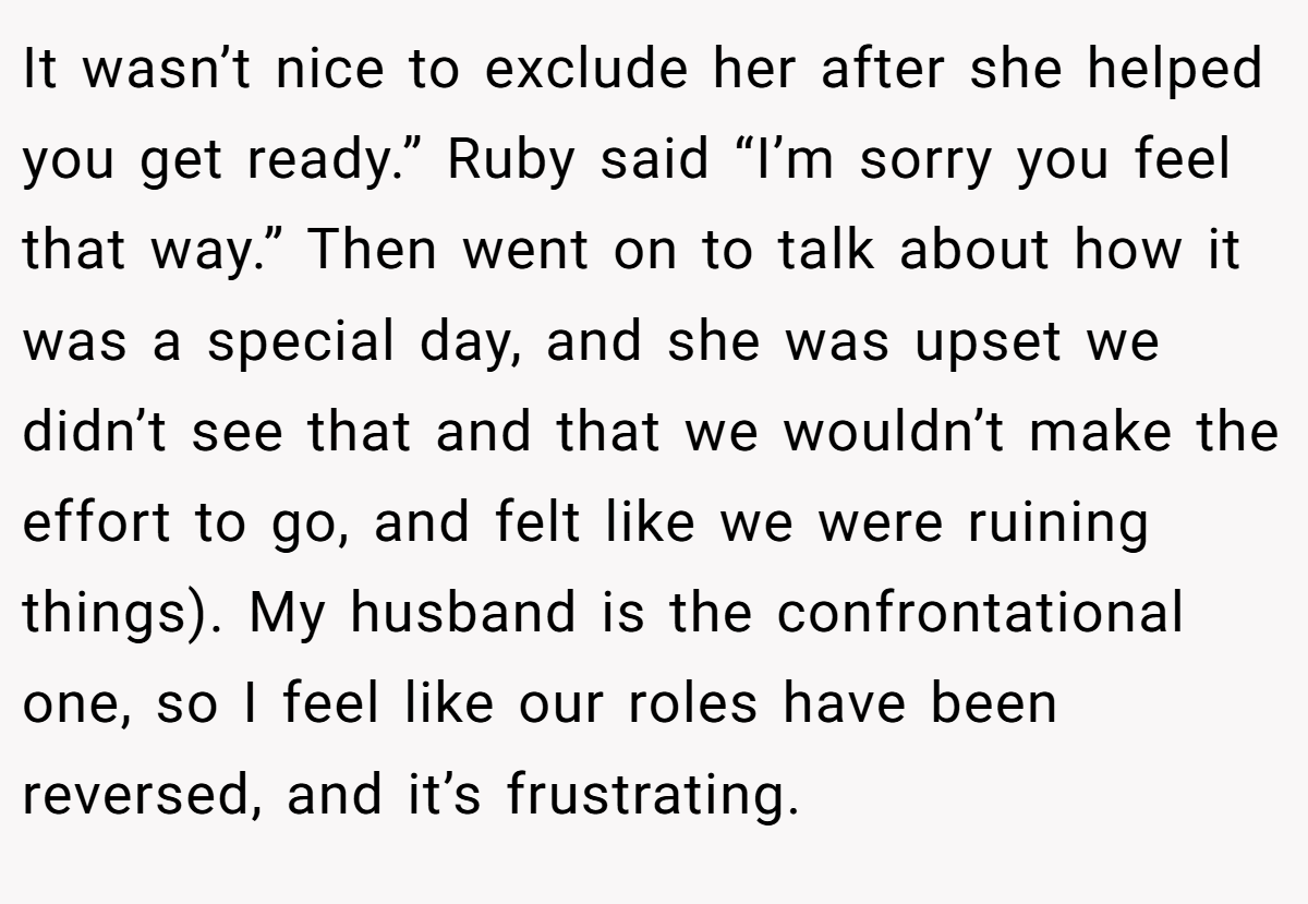 It wasn’t nice to exclude her after she helped you get ready.” Ruby said “I’m sorry you feel that way.” Then went on to talk about how it was a special day, and she was upset we didn’t see that and that we wouldn’t make the effort to go, and felt like we were ruining things). My husband is the confrontational one, so I feel like our roles have been reversed, and it’s frustrating.
