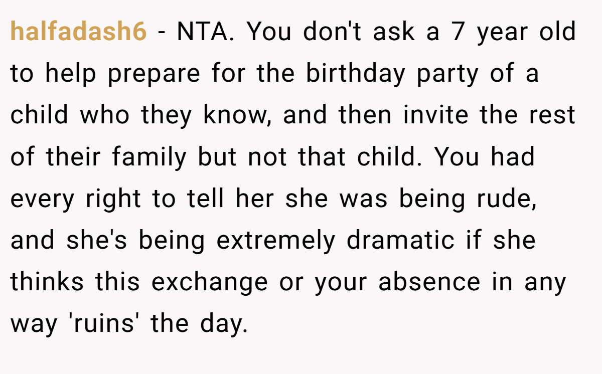 halfadash6 − NTA. You don't ask a 7 year old to help prepare for the birthday party of a child who they know, and then invite the rest of their family but not that child. You had every right to tell her she was being rude, and she's being extremely dramatic if she thinks this exchange or your absence in any way 'ruins' the day.