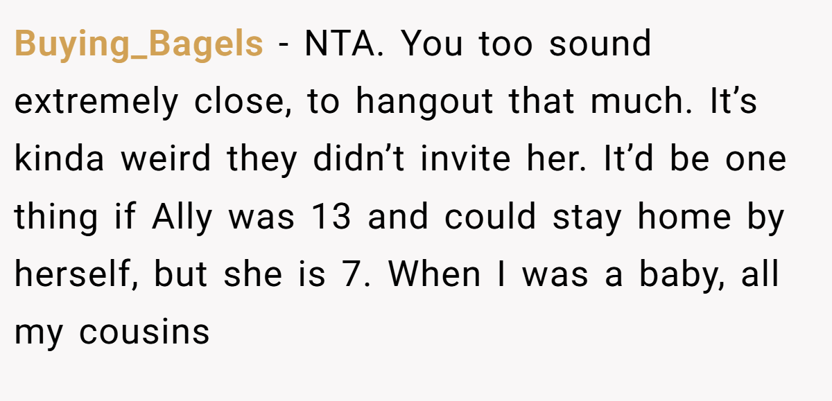 Buying_Bagels − NTA. You too sound extremely close, to hangout that much. It’s kinda weird they didn’t invite her. It’d be one thing if Ally was 13 and could stay home by herself, but she is 7. When I was a baby, all my cousins