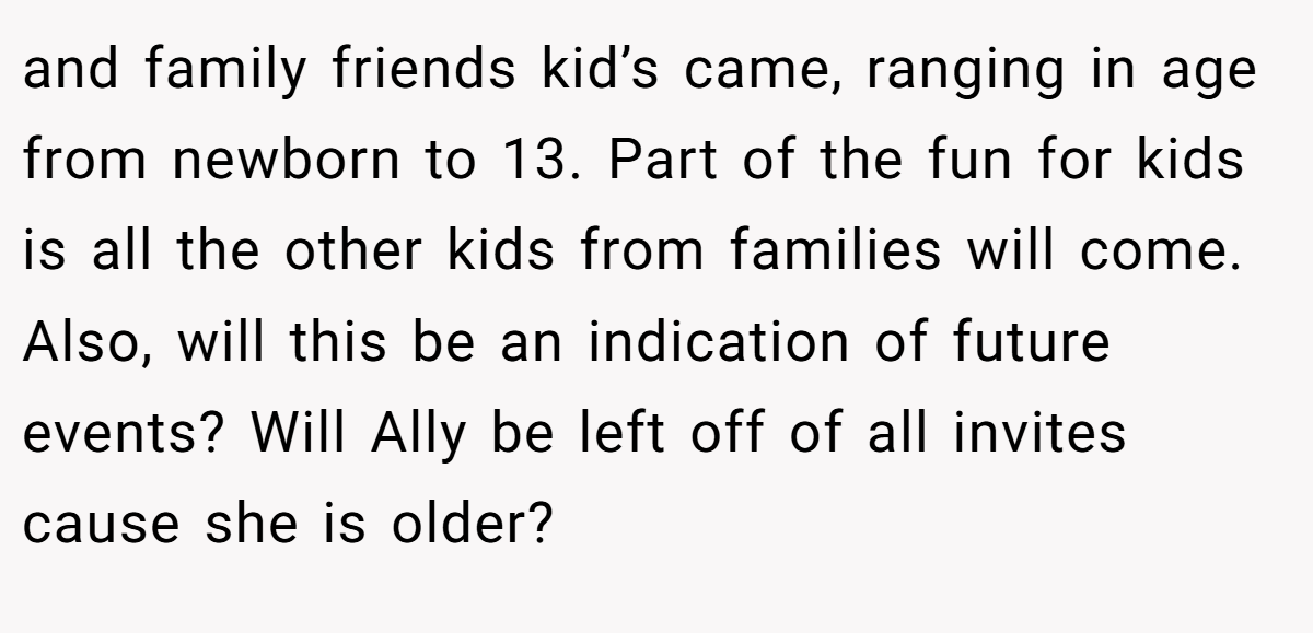 and family friends kid’s came, ranging in age from newborn to 13. Part of the fun for kids is all the other kids from families will come. Also, will this be an indication of future events? Will Ally be left off of all invites cause she is older?