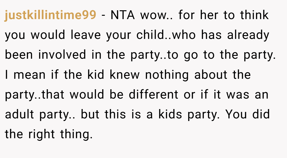 justkillintime99 − NTA wow.. for her to think you would leave your child..who has already been involved in the party..to go to the party. I mean if the kid knew nothing about the party..that would be different or if it was an adult party.. but this is a kids party. You did the right thing.